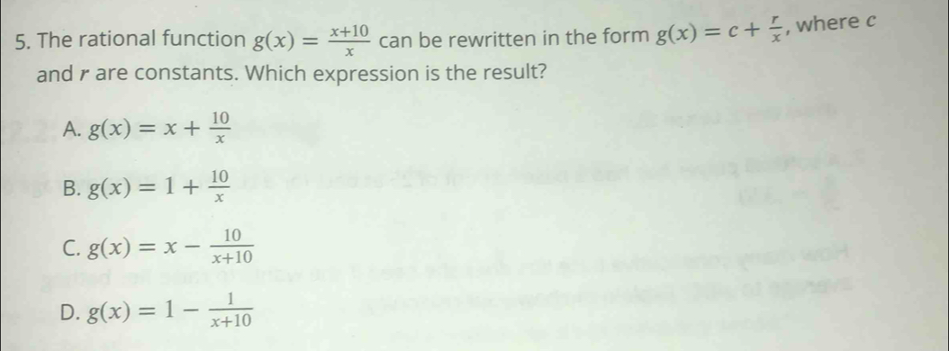 The rational function g(x)= (x+10)/x  can be rewritten in the form g(x)=c+ r/x  , where c
and r are constants. Which expression is the result?
A. g(x)=x+ 10/x 
B. g(x)=1+ 10/x 
C. g(x)=x- 10/x+10 
D. g(x)=1- 1/x+10 