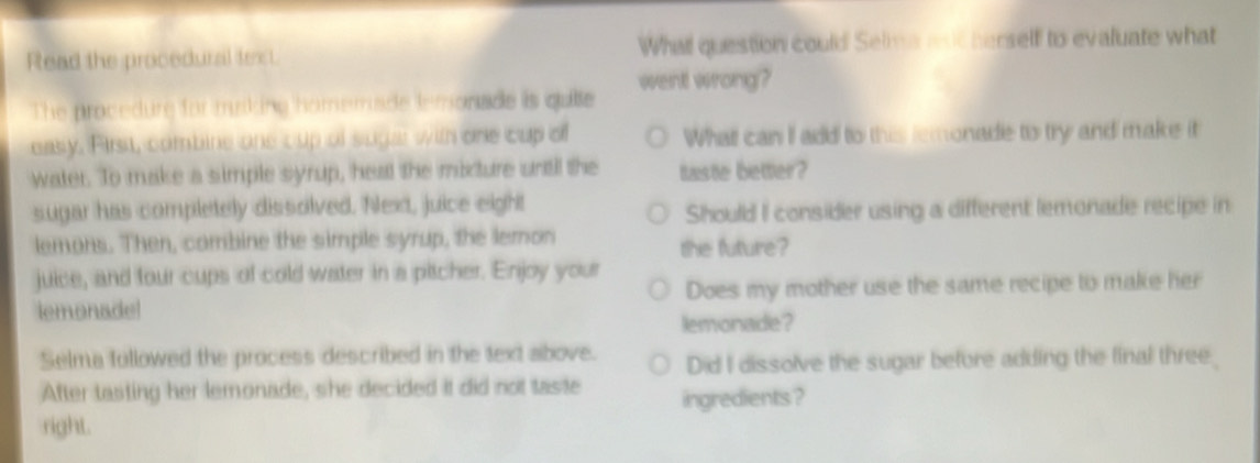 Read the procedural tenst. What question could Selma aod herself to evaluate what
The procedure for msking homemade lemonade is quite went wrong?
easy. First, combine one cup of sugar with one cup of Whatt can I add to this remonade to try and make it
water. To make a simple syrup, heal the mixture until the taste better?
sugar has completely dissolved. Nlext, juice eight
Should I consider using a different lemonade recipe in
lemons. Then, combine the simple syrup, the lemon the future?
juice, and four cups of cold water in a pitcher. Enjoy your
lemonade! Does my mother use the same recipe to make her
lemonade?
Selma followed the process described in the text above. Did I dissolve the sugar before adding the final three
After tasting her lemonade, she decided it did not taste ingredients ?
right.