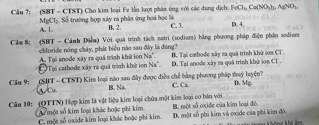 (SBT - CTST) Cho kim loại Fe lần lượt phản ứng với các dung dịch: FeCl_3, Cu(NO_3)_2, AgNO_3,
MgCl_2. Số trường hợp xảy ra phản ứng hoá học là
A. 1. B. 2. C. 3.
D. 4.
Câu 8: (SBT - Cánh Diều) Với quá trình tách natri (sodium) bằng phương pháp điện phân sodium
chloride nóng chảy, phát biểu nào sau đây là đúng?
A. Tại anode xảy ra quá trình khử ion Na*. B. Tại cathode xảy ra quá trình khử ion Cl .
C. Tại cathode xảy ra quá trình khử ion Na*. D. Tại anode xảy ra quá trình khử ion CF.
Câu 9: (SBT - CTST) Kim loại nào sau đây được điều chế bằng phương pháp thuỷ luyện?
A. Cu. B. Na. C. Ca.
D. Mg.
Câu 10: (OTTN) Hợp kim là vật liệu kim loại chứa một kim loại cơ bản với
A một số kim loại khác hoặc phi kim. B. một số oxide của kim loại đó.
C. một số oxide kim loại khác hoặc phi kim. D. một số phi kim và oxide của phi kim đó.
trong không khí ẩm