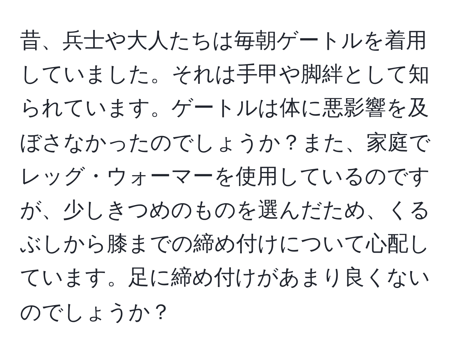 昔、兵士や大人たちは毎朝ゲートルを着用していました。それは手甲や脚絆として知られています。ゲートルは体に悪影響を及ぼさなかったのでしょうか？また、家庭でレッグ・ウォーマーを使用しているのですが、少しきつめのものを選んだため、くるぶしから膝までの締め付けについて心配しています。足に締め付けがあまり良くないのでしょうか？