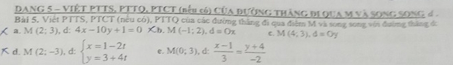 DANG 5 - VIÊT PTTS, PTTQ, PTCT (bểu có) của đường thàng đi qua m và song Song 
Bài 5. Việt PTTS, PTCT (nếu có), PTTQ của các đường thắng đi qua điểm M và song song với đường thắng dó
a. M (2;3), 1: 4x-10y+1=0* b. M(-1;2), d=0x C. M(4;3), d=0y
d. M(2;-3) , d: beginarrayl x=1-2t y=3+4tendarray. e. M(0;3) ,d:  (x-1)/3 = (y+4)/-2 