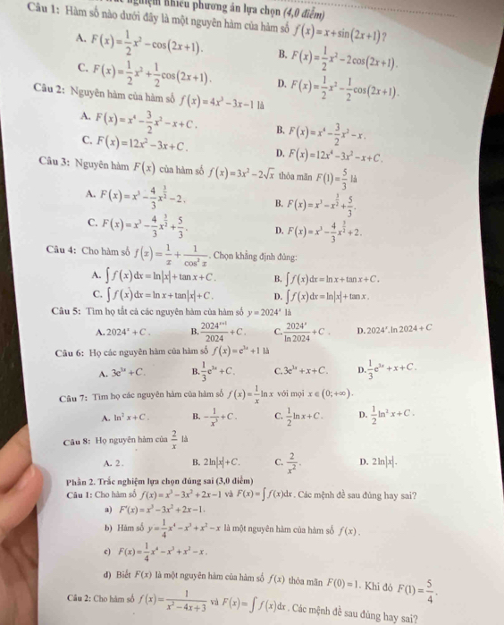 Nghiệm nhiều phương án lựa chọn (4,0 điểm)
Câu 1: Hàm số nào dưới đây là một nguyên hàm của hàm số f(x)=x+sin (2x+1) ?
A. F(x)= 1/2 x^2-cos (2x+1). B. F(x)= 1/2 x^2-2cos (2x+1).
C. F(x)= 1/2 x^2+ 1/2 cos (2x+1). D. F(x)= 1/2 x^2- 1/2 cos (2x+1).
Câu 2: Nguyên hàm của hàm số f(x)=4x^3-3x-1 là
A. F(x)=x^4- 3/2 x^2-x+C. B. F(x)=x^4- 3/2 x^2-x.
C. F(x)=12x^2-3x+C. D. F(x)=12x^4-3x^2-x+C.
Câu 3: Nguyên hàm F(x) của hàm số f(x)=3x^2-2sqrt(x) thỏa mǎn F(1)= 5/3 lh
A. F(x)=x^3- 4/3 x^(frac 3)2-2. B. F(x)=x^3-x^(frac 3)2+ 5/3 .
C. F(x)=x^3- 4/3 x^(frac 3)2+ 5/3 . D. F(x)=x^3- 4/3 x^(frac 3)2+2.
Câu 4: Cho hàm số f(x)= 1/x + 1/cos^2x . Chọn khẳng định đủng:
A. ∈t f(x)dx=ln |x|+tan x+C. B. ∈t f(x)dx=ln x+tan x+C.
C. ∈t f(x)dx=ln x+tan |x|+C. D. ∈t f(x)dx=ln |x|+tan x.
Câu 5: Tìm họ tắt cả các nguyên hàm của hàm số y=2024^x là
A. 2024^x+C. B.  (2024^(n+1))/2024 +C. C.  2024°/ln 2024 +C. D. 2024° In 2024+C
Câu 6: Họ các nguyên hàm của hàm số f(x)=e^(3x)+11 à
A. 3e^u+C. B.  1/3 e^(3x)+C. C. 3e^(3x)+x+C. D  1/3 e^(3x)+x+C.
Câu 7: Tìm họ các nguyên hàm của hàm số f(x)= 1/x ln x với mọi x∈ (0;+∈fty ).
A. In^2x+C. B. - 1/x^3 +C. C.  1/2 ln x+C. D.  1/2 ln^2x+C.
Câu 8: Họ nguyên hàm của  2/x  là
A. 2. B. 2ln |x|+C. C.  2/x^2 . D. 2ln |x|.
Phần 2. Trắc nghiệm lựa chọn đúng sai (3,0 điễm)
Câu 1: Cho hàm số f(x)=x^3-3x^2+2x-1 và F(x)=∈t f(x)dx. Các mệnh đề sau đủng hay sai?
a) F'(x)=x^3-3x^2+2x-1.
b) Hàm số y= 1/4 x^4-x^3+x^2-x là một nguyên hàm của hàm số f(x).
c) F(x)= 1/4 x^4-x^3+x^2-x.
d) Biết F(x) là một nguyên hàm của hàm số f(x) thòa mān F(0)=1. Khi đó F(1)= 5/4 .
Câu 2: Cho hàm số f(x)= 1/x^2-4x+3  và F(x)=∈t f(x)dx. Các mệnh đề sau đủng hay sai?