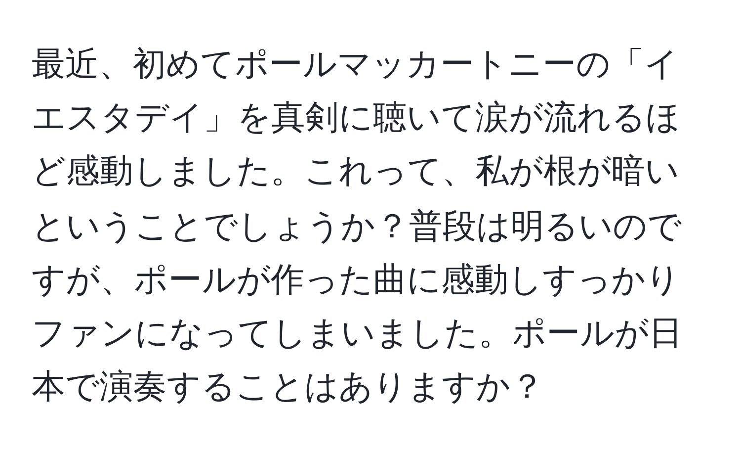 最近、初めてポールマッカートニーの「イエスタデイ」を真剣に聴いて涙が流れるほど感動しました。これって、私が根が暗いということでしょうか？普段は明るいのですが、ポールが作った曲に感動しすっかりファンになってしまいました。ポールが日本で演奏することはありますか？