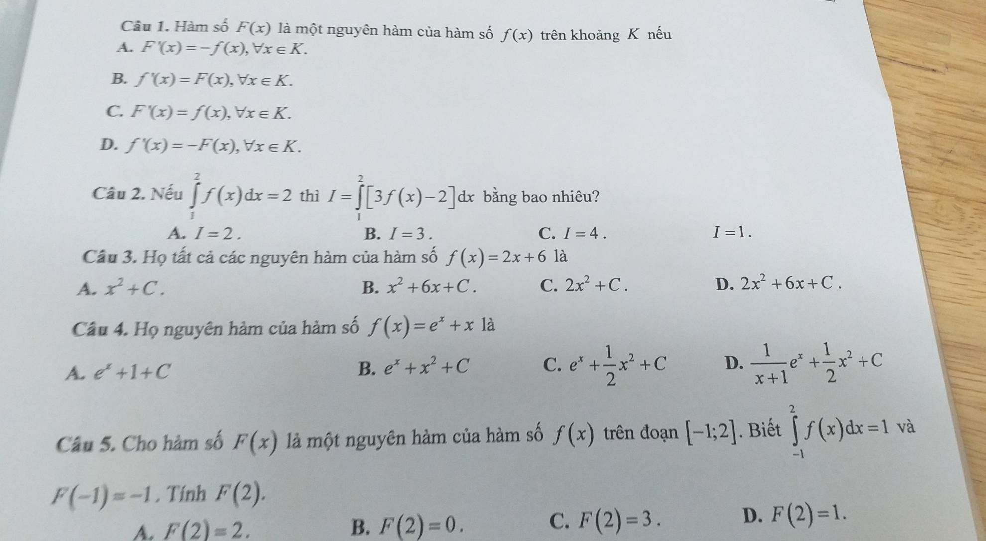 Hàm số F(x) là một nguyên hàm của hàm số f(x) trên khoảng K nếu
A. F'(x)=-f(x), forall x∈ K.
B. f'(x)=F(x), forall x∈ K.
C. F'(x)=f(x), forall x∈ K.
D. f'(x)=-F(x), forall x∈ K. 
Câu 2. Nếu ∈tlimits _1^(2f(x)dx=2 thì I=∈tlimits ^2^2[3f(x)-2]dx bằng bao nhiêu?
A. I=2. B. I=3. C. I=4. I=1. 
Cầu 3. Họ tất cả các nguyên hàm của hàm số f(x)=2x+6 là
A. x^2)+C. B. x^2+6x+C. C. 2x^2+C. D. 2x^2+6x+C. 
Câu 4. Họ nguyên hàm của hàm số f(x)=e^x+x1a
A. e^x+1+C B. e^x+x^2+C e^x+ 1/2 x^2+C D.  1/x+1 e^x+ 1/2 x^2+C
C.
Câu 5. Cho hàm số F(x) là một nguyên hàm của hàm số f(x) trên đoạn [-1;2]. Biết ∈tlimits _(-1)^2f(x)dx=1 và
F(-1)=-1 , Tính F(2).
A. F(2)=2. B. F(2)=0.
C. F(2)=3.
D. F(2)=1.