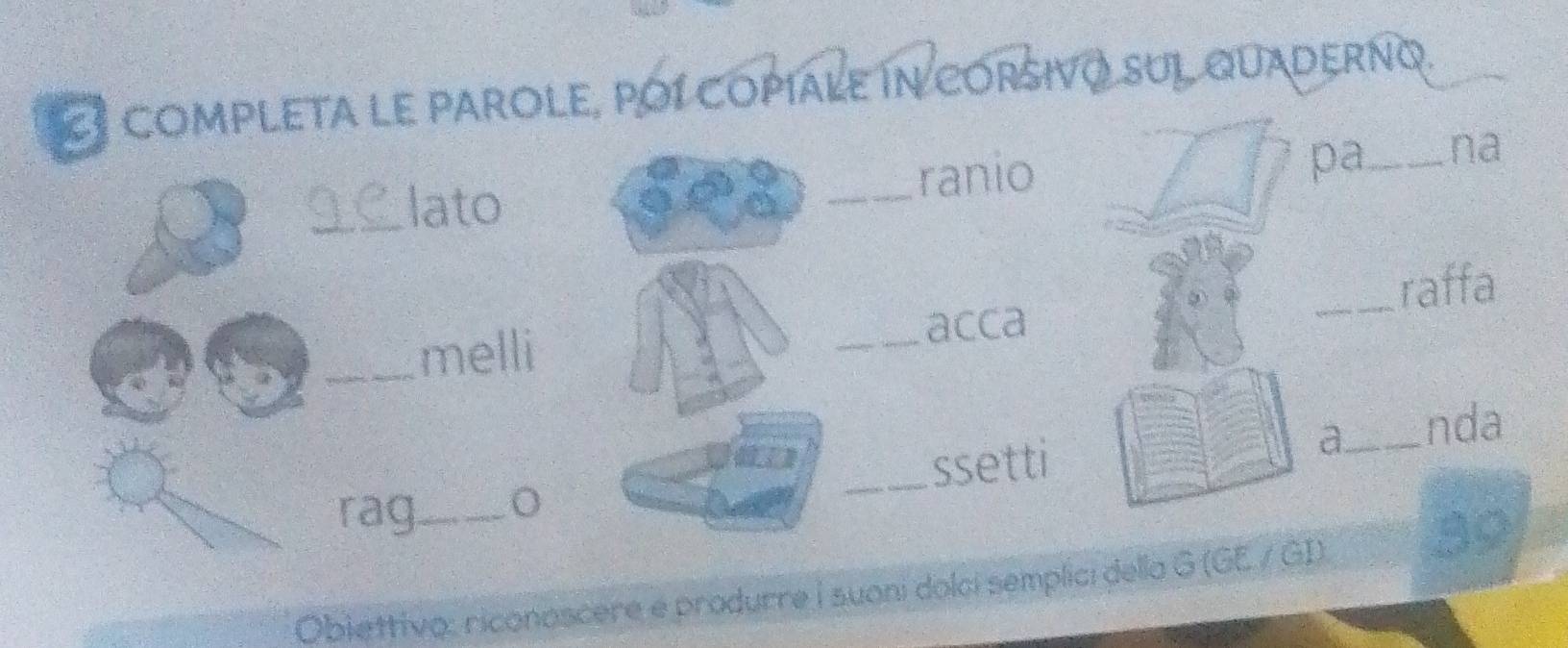 COmPLETA LE PAROLE, POI COPíALE In CORSIVO SUL QUADERNQ. 
_lato 
_ranio pa_ na 
_melli _acca _raffa 
a_ nda 
rag_ _ssetti 
Obiettivo: riconoscere e produrre i suoni dolci semplici della G (GE / GI)