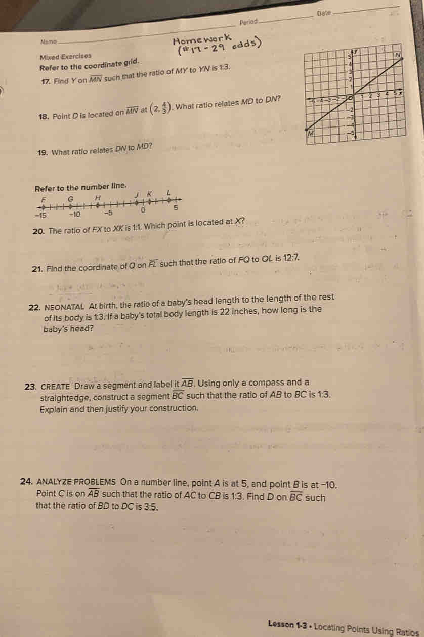 Date 
Period 
_ 
Name 
J w 
_ 
Mixed Exercises 
Refer to the coordinate grid. 
17. Find Yon overline MN such that the ratio of MY to YN is 1:3. 
18. Point D is located on overline MN at (2, 4/3 ). What ratio relates MD to DN? 
19. What ratio relates DN to MD? 
Refer to the number line. 
L 
20. The ratio of FX to XK is 1:1. Which point is located at X? 
21. Find the coordinate of Q on overline FL such that the ratio of FQ to QL is 12:7. 
22. NEONATAL At birth, the ratio of a baby's head length to the length of the rest 
of its body is 1:3. If a baby's total body length is 22 inches, how long is the 
baby's head? 
23. CREATE Draw a segment and label it overline AB , Using only a compass and a 
straightedge, construct a segment overline BC such that the ratio of AB to BC is 1:3. 
Explain and then justify your construction. 
24. ANALYZE PROBLEMS On a number line, point A is at 5, and point B is at -10. 
Point C is on overline AB such that the ratio of AC to CB is 1° 3. Find D on overline BC such 
that the ratio of BD to DC is 3:5. 
Lesson 1-3 • Locating Points Using Ratios