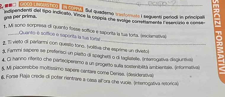 GIOCO LINGUISTICO IN COPPIASul quaderno trasformate i seguenti periodi in principali 
gna per prima. 
indipendenti del tipo indicato. Vince la coppia che svolge correttamente l'esercizio e conse- 
_ 
1. Mi sono sorpresa di quanto fosse soffice e saporita la tua torta. (esclamativa) 
,........Quanto è soffice e saporita la tua torta! 
2. Ti vieto di parlarmi con questo tono. (volitiva che esprime un divieto) 
3. Fammi sapere se preferisci un piatto di spaghetti o di tagliatelle. (interrogativa disgiuntiva) 
4. Ci hanno riferito che parteciperemo a un progetto sulla sostenibilità ambientale. (informativa) 
5. Mi piacerebbe moltissimo sapere cantare come Denise. (desiderativa) 
6, Forse Raja crede di poter rientrare a casa all'ora che vuole. (interrogativa retorica)