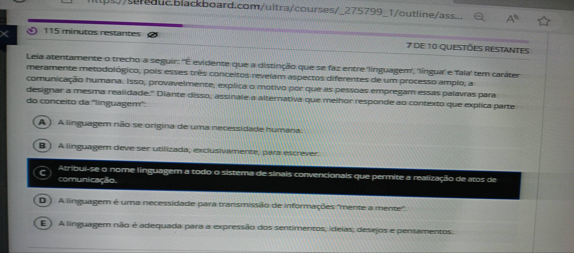 seduc.blackboard.com/ultra/courses/_275799_1/outline/ass...
A^0 
115 minutos restantes
7 de 10 questões restantes
Leia atentamente o trecho a seguir: "É evidente que a distinção que se faz entre 'linguagem', 'língua' e 'fala' tem caráter
meramente metodológico, pois esses três conceitos revelam aspectos diferentes de um processo amplo, a
comunicação humana. Isso, provavelmente, explica o motivo por que as pessoas empregam essas palavras para
designar a mesma realidade." Diante disso, assinale a alternativa que melhor responde ao contexto que explica parte
do conceito da '''linguagem''':
A) A linguagem não se origina de uma necessidade humana
B) A linguagem deve ser utilizada, exclusivamente, para escrever.
Atribui-se o nome linguagem a todo o sistema de sinais convencionais que permite a realização de atos de
comunicação.
D) A linguagem é uma necessidade para transmissão de informações "mente a mente'.
E) A linguagem não é adequada para a expressão dos sentimentos, ideias, desejos e pensamentos.