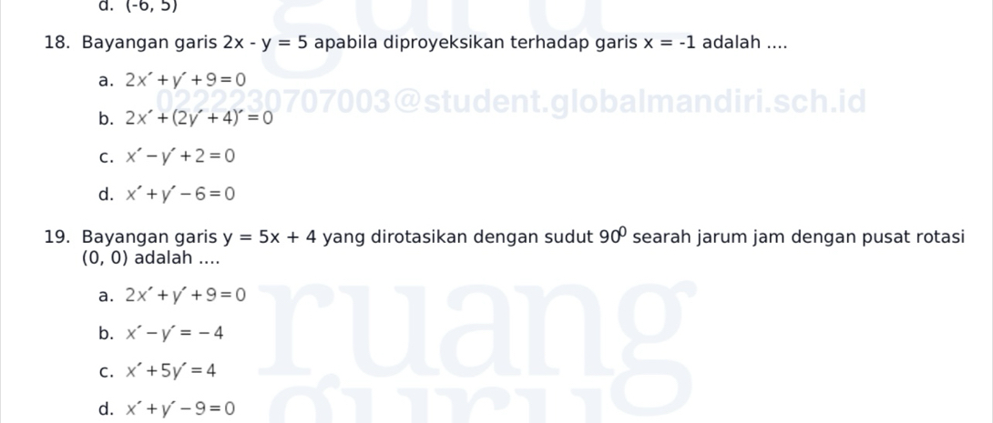 d. (-6,5)
18. Bayangan garis 2x-y=5 apabila diproyeksikan terhadap garis x=-1 adalah ....
a. 2x'+y'+9=0
b. 2x'+(2y'+4)'=0
student.globalmandiri.sch.id
C. x'-y'+2=0
d. x'+y'-6=0
19. Bayangan garis y=5x+4 yang dirotasikan dengan sudut 90° searah jarum jam dengan pusat rotasi
(0,0) adalah ....
a. 2x'+y'+9=0
b. x'-y'=-4
C. x'+5y'=4
d. x'+y'-9=0