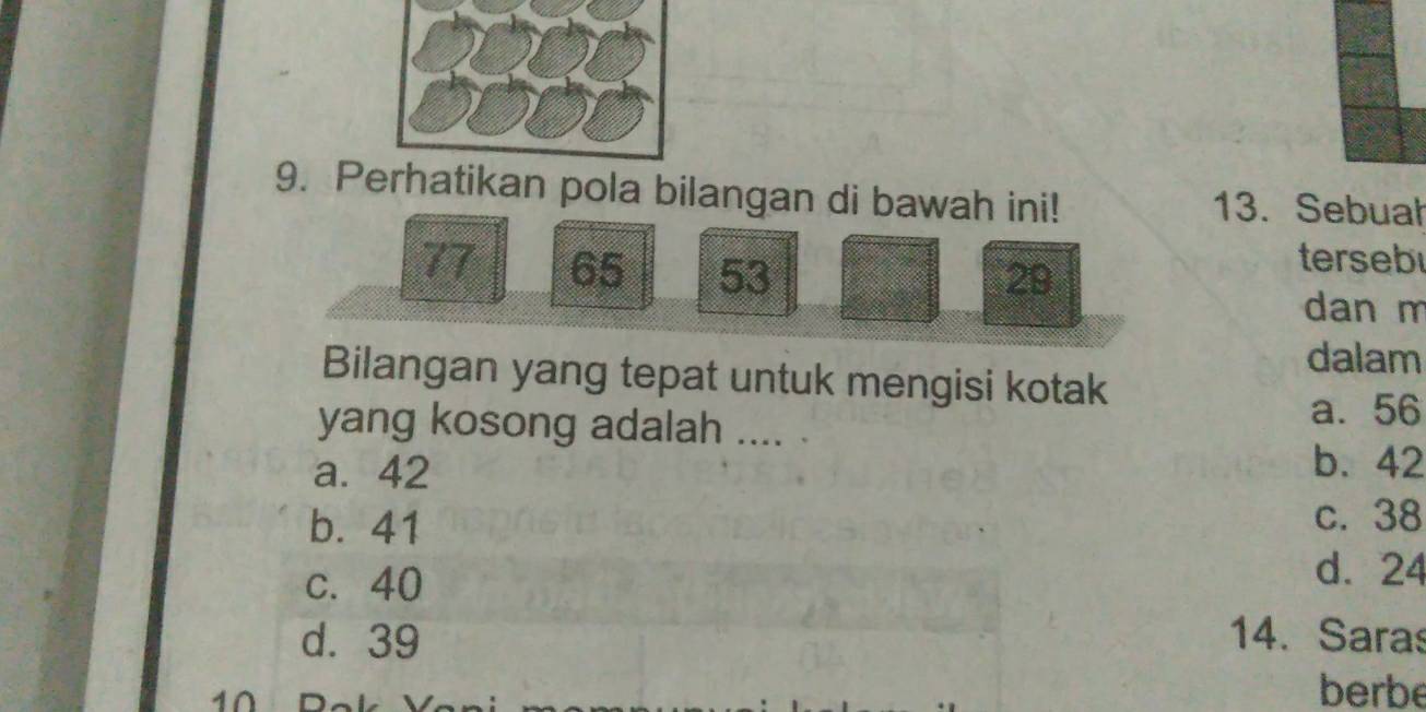 Pkan pola bilangan di bawah ini! 13. Sebuah
77 65 53 29
terseb
dan m
dalam
Bilangan yang tepat untuk mengisi kotak
a. 56
yang kosong adalah .... .
a. 42
b. 42
b. 41
c. 38
c. 40
d. 24
d. 39 14. Saras
berbe