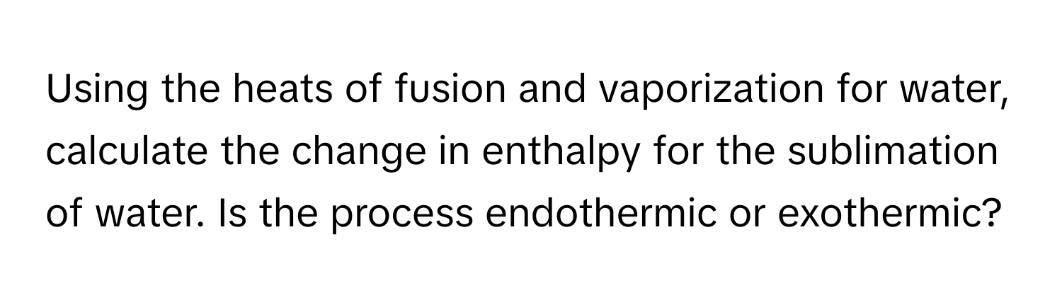 Using the heats of fusion and vaporization for water, calculate the change in enthalpy for the sublimation of water. Is the process endothermic or exothermic?