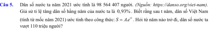 Dân số nước ta năm 2021 ước tính là 98 564 407 người. (Nguồn: https://danso.org/viet-nam). 
Giả sử tỉ lệ tăng dân số hằng năm của nước ta là 0,93%. Biết rằng sau t năm, dân số Việt Nam 
(tính từ mốc năm 2021) ước tính theo công thức: S=A.e^n. Hỏi từ năm nào trở đi, dân số nước ta 
vượt 110 triệu người?