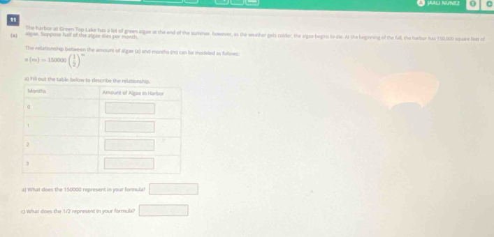 JAALI NUNEZ 0 C
11
The harbor at Green Top Lake has a lot of green algae at the end of the summer. however, as the weather gets colder, the algae begins to die. At the beginning of the fall, the harbor has 150,000 square feet of
a algze. Suppose hall of the alzae dies per month
The relationship between the amount of algae (a) and months (m) can be modeled as follows:
a(m)=150000( 1/2 )^m
a) What does the 150000 represent in your formula? □
() What does the 1/2 represent in your formula? □