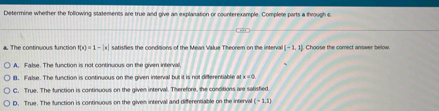 Determine whether the following statements are true and give an explanation or counterexample. Complete parts a through c.
a. The continuous function f(x)=1-|x| satisfies the conditions of the Mean Value Theorem on the interval [-1,1]. Choose the correct answer below
A. False. The function is not continuous on the given interval.
B. False. The function is continuous on the given interval but it is not differentiable at x=0.
C. True. The function is continuous on the given interval. Therefore, the conditions are satisfied.
D. True. The function is continuous on the given interval and differentiable on the interval (-1,1)