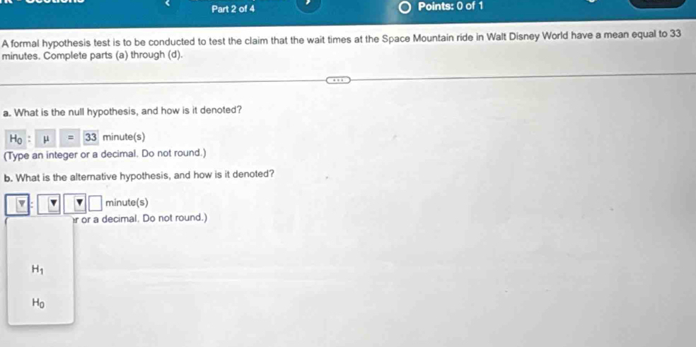 A formal hypothesis test is to be conducted to test the claim that the wait times at the Space Mountain ride in Walt Disney World have a mean equal to 33
minutes. Complete parts (a) through (d).
a. What is the null hypothesis, and how is it denoted?
H_0:mu =33 minute (s)
(Type an integer or a decimal. Do not round.)
b. What is the alterative hypothesis, and how is it denoted?
v minute (s)
r or a decimal. Do not round.)
H_1
H_0