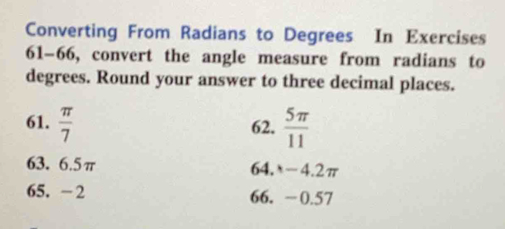 Converting From Radians to Degrees In Exercises 
61-66, convert the angle measure from radians to 
degrees. Round your answer to three decimal places. 
61.  π /7  62.  5π /11 
63. 6.5π 64. -4.2π
65. -2 66. −0.57