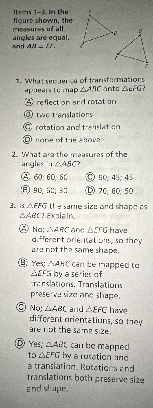 Items 1-3. In the
figure shown, the
measures of all
angles are equal,
and AB=EF. 
1. What sequence of transformations
appears to map △ ABC onto △ EFG ?
A reflection and rotation
B two translations
O rotation and translation
D none of the above
2. What are the measures of the
angles in △ ABC ?
A 60; 60; 60 ○ 90; 45; 45
Ⓑ 90; 60; 30 Ⓓ 70; 60; 50
3. Is △ EFG the same size and shape as
△ ABC ? Explain.
ANo; △ ABC and △ EFG have
different orientations, so they
are not the same shape.
⑧ Yes; △ ABC can be mapped to
△ EFG by a series of
translations. Translations
preserve size and shape.
No; △ ABC and △ EFG have
different orientations, so they
are not the same size.
Ⓓ Yes; △ ABC can be mapped
to △ EFG by a rotation and
a translation. Rotations and
translations both preserve size
and shape.