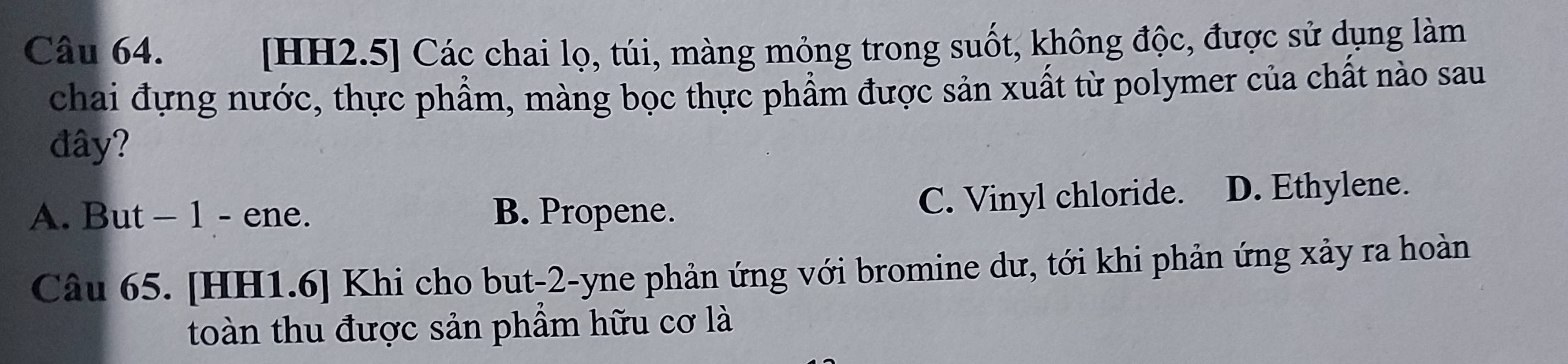 [HH2.5] Các chai lọ, túi, màng mỏng trong suốt, không độc, được sử dụng làm
chai đựng nước, thực phẩm, màng bọc thực phẩm được sản xuất từ polymer của chất nào sau
đây?
C. Vinyl chloride.
A. But - 1 - ene. B. Propene. D. Ethylene.
Câu 65. [HH1.6] Khi cho but -2 -yne phản ứng với bromine dư, tới khi phản ứng xảy ra hoàn
toàn thu được sản phầm hữu cơ là