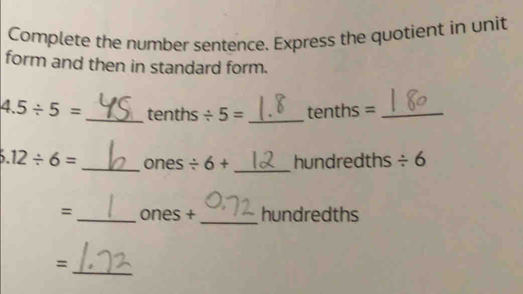 Complete the number sentence. Express the quotient in unit
form and then in standard form.
4.5/ 5= _tenths =_
tenths / 5= _
6.12/ 6= _ _hundredths / 6
ones / 6+
=_ ones + _hundredths
=
_