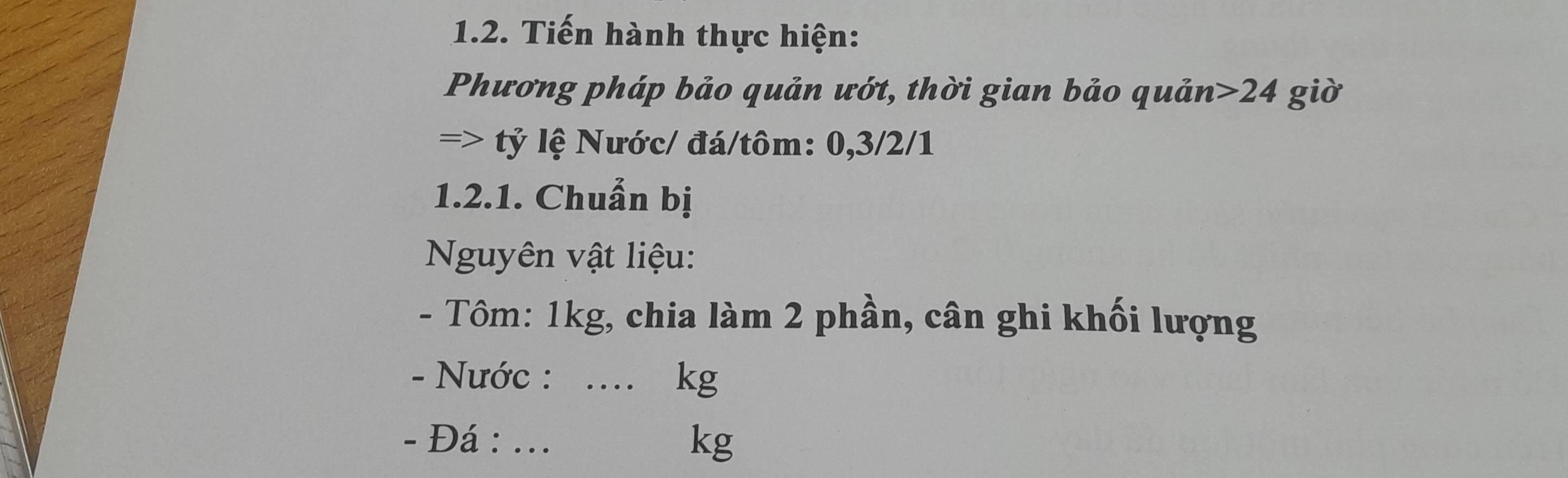 Tiến hành thực hiện: 
Phương pháp bảo quản ướt, thời gian bảo quản> 24 giờ 
=> tỷ lệ Nước/ đá/tôm: 0, 3/2/1
1.2.1. Chuẩn bị 
Nguyên vật liệu: 
- Tôm: 1kg, chia làm 2 phần, cân ghi khối lượng 
- Nước : .... kg
- Đá : ...
kg