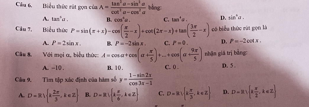 Biểu thức rút gọn ciaA= (tan^2a-sin^2a)/cot^2a-cos^2a  bằng:
A. tan^6a. B. cos^6a. C. tan^4a. D. sin^6a. 
Câu 7. Biểu thức P=sin (π +x)-cos ( π /2 -x)+cot (2π -x)+tan ( 3π /2 -x) có biểu thức rút gọn là
A. P=2sin x. B. P=-2sin x. C. P=0.
D. P=-2cot x. 
Câu 8. Với mọi α, biểu thức: A=cos alpha +cos (alpha + π /5 )+...+cos (alpha + 9π /5 ) nhận giá trị bằng:
A. -10. B. 10. C. 0. D. 5.
Câu 9. Tìm tập xác định của hàm số y= (1-sin 2x)/cos 3x-1 
A. D=R k 2π /3 ,k∈ Z B. D=R k π /6 , k∈ Z C. D=R k π /3 ,k∈ Z D. D=R k π /2 ,k∈ Z