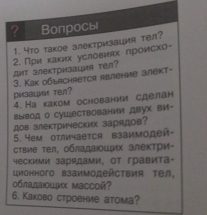 ? Вопросы 
1. что такое злектризация тел? 
2. При κаκих условиях лроисхо- 
Дит электризация тел? 
3. Как обьясняется явление злект- 
ризации тел? 
4. На каком основании сделан 
вывод о суШествовании двух вИ- 
дов электрических зарядов? 
5. Yем отличается взаимодей 
ствие τел, обладаюοшιих злеκτри- 
ческими зарядами, от гравита- 
ционного взаимодействия тел, 
обладаιοШих массой? 
6. Каково строение атома?