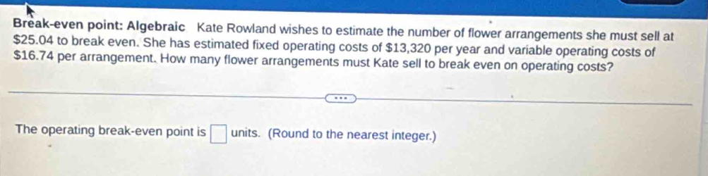 Break-even point: Algebraic Kate Rowland wishes to estimate the number of flower arrangements she must sell at
$25.04 to break even. She has estimated fixed operating costs of $13,320 per year and variable operating costs of
$16.74 per arrangement. How many flower arrangements must Kate sell to break even on operating costs? 
The operating break-even point is □ units. (Round to the nearest integer.)