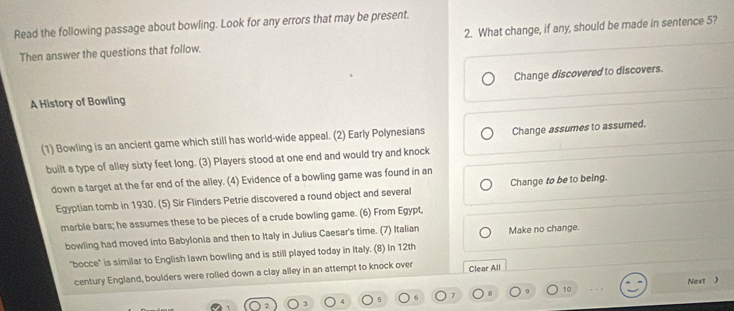 Read the following passage about bowling. Look for any errors that may be present.
Then answer the questions that follow. 2. What change, if any, should be made in sentence 5?
Change discovered to discovers.
A History of Bowling
(1) Bowling is an ancient game which still has world-wide appeal. (2) Early Polynesians
Change assumes to assumed.
built a type of alley sixty feet long. (3) Players stood at one end and would try and knock
down a target at the far end of the alley. (4) Evidence of a bowling game was found in an
Egyptian tomb in 1930. (5) Sir Flinders Petrie discovered a round object and several Change to be to being.
marble bars; he assumes these to be pieces of a crude bowling game. (6) From Egypt,
bowling had moved into Babylonia and then to Italy in Julius Caesar's time. (7) Italian Make no change.
"bocce" is similar to English lawn bowling and is still played today in Italy. (8) In 12th
century England, boulders were rolled down a clay alley in an attempt to knock over Clear All
10 Next )