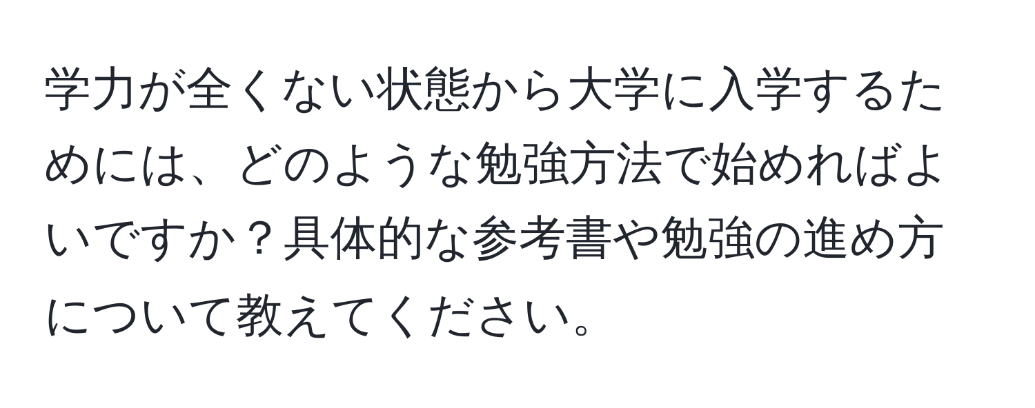 学力が全くない状態から大学に入学するためには、どのような勉強方法で始めればよいですか？具体的な参考書や勉強の進め方について教えてください。