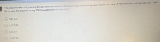 The cost for electricity varies directly with the amount of Iilowett-hours of electricity used. The cost for using 1,079 klowatt-hours of electridty was $12948.
What was the cost for using 908 kilowatt-hours of electricity?
A $41.52
0) $153.86
c  $75.67
8  $108.96