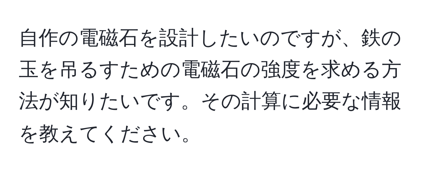 自作の電磁石を設計したいのですが、鉄の玉を吊るすための電磁石の強度を求める方法が知りたいです。その計算に必要な情報を教えてください。