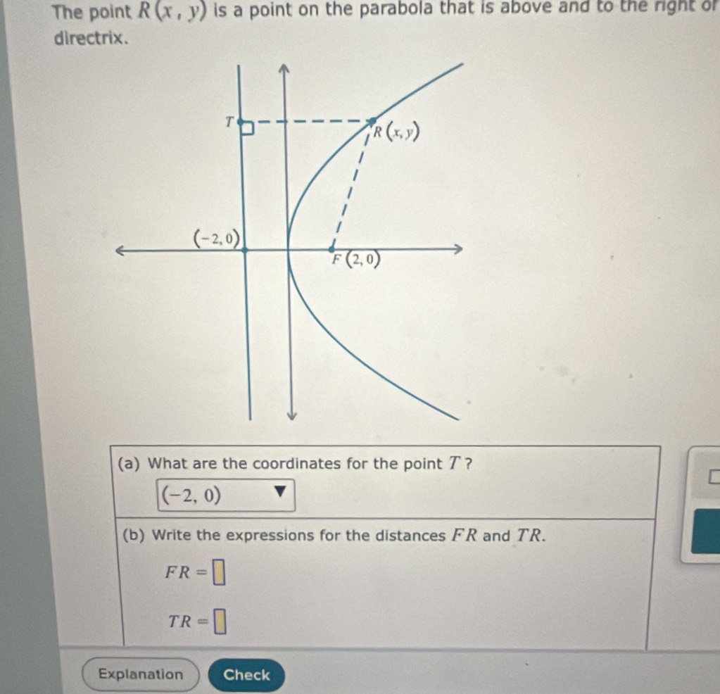 The point R(x,y) is a point on the parabola that is above and to the right of
directrix.
(a) What are the coordinates for the point ア?
[
(-2,0)
(b) Write the expressions for the distances FR and TR.
FR=□
TR=□
Explanation Check