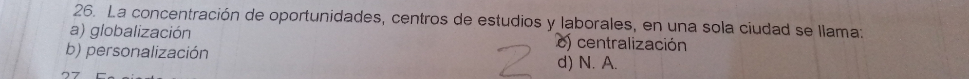 La concentración de oportunidades, centros de estudios y laborales, en una sola ciudad se llama:
a) globalización c) centralización
b) personalización d) N. A.