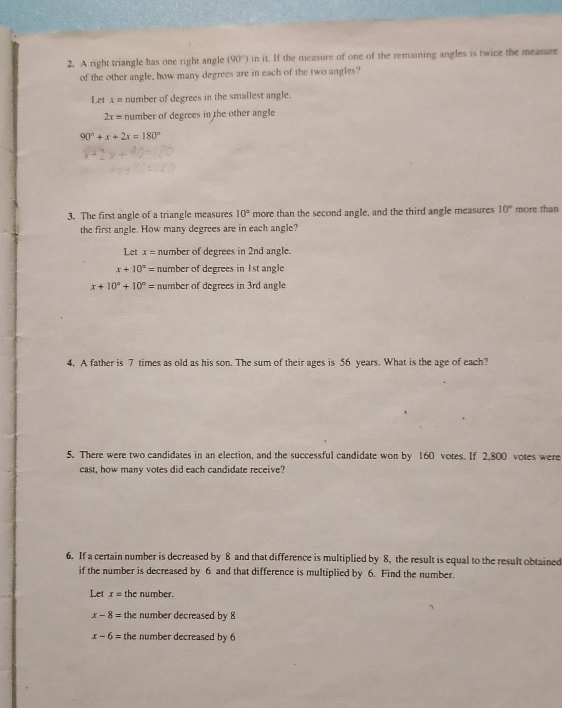 A right triangle has one right angle (90°) in it. If the measure of one of the remaining angles is twice the measure
of the other angle, how many degrees are in each of the two angles?
Let x= number of degrees in the smallest angle.
2x= number of degrees in the other angle
90°+x+2x=180°
3. The first angle of a triangle measures 10° more than the second angle, and the third angle measures 10° more than
the first angle. How many degrees are in each angle?
Let x= number of degrees in 2nd angle.
x+10°= number of degrees in 1st angle
x+10°+10°= number of degrees in 3rd angle
4. A father is 7 times as old as his son. The sum of their ages is 56 years. What is the age of each?
5. There were two candidates in an election, and the successful candidate won by 160 votes. If 2,800 votes were
cast, how many votes did each candidate receive?
6. If a certain number is decreased by 8 and that difference is multiplied by 8, the result is equal to the result obtained
if the number is decreased by 6 and that difference is multiplied by 6. Find the number.
Let x= the number.
x-8= the number decreased by 8
x-6= the number decreased by 6