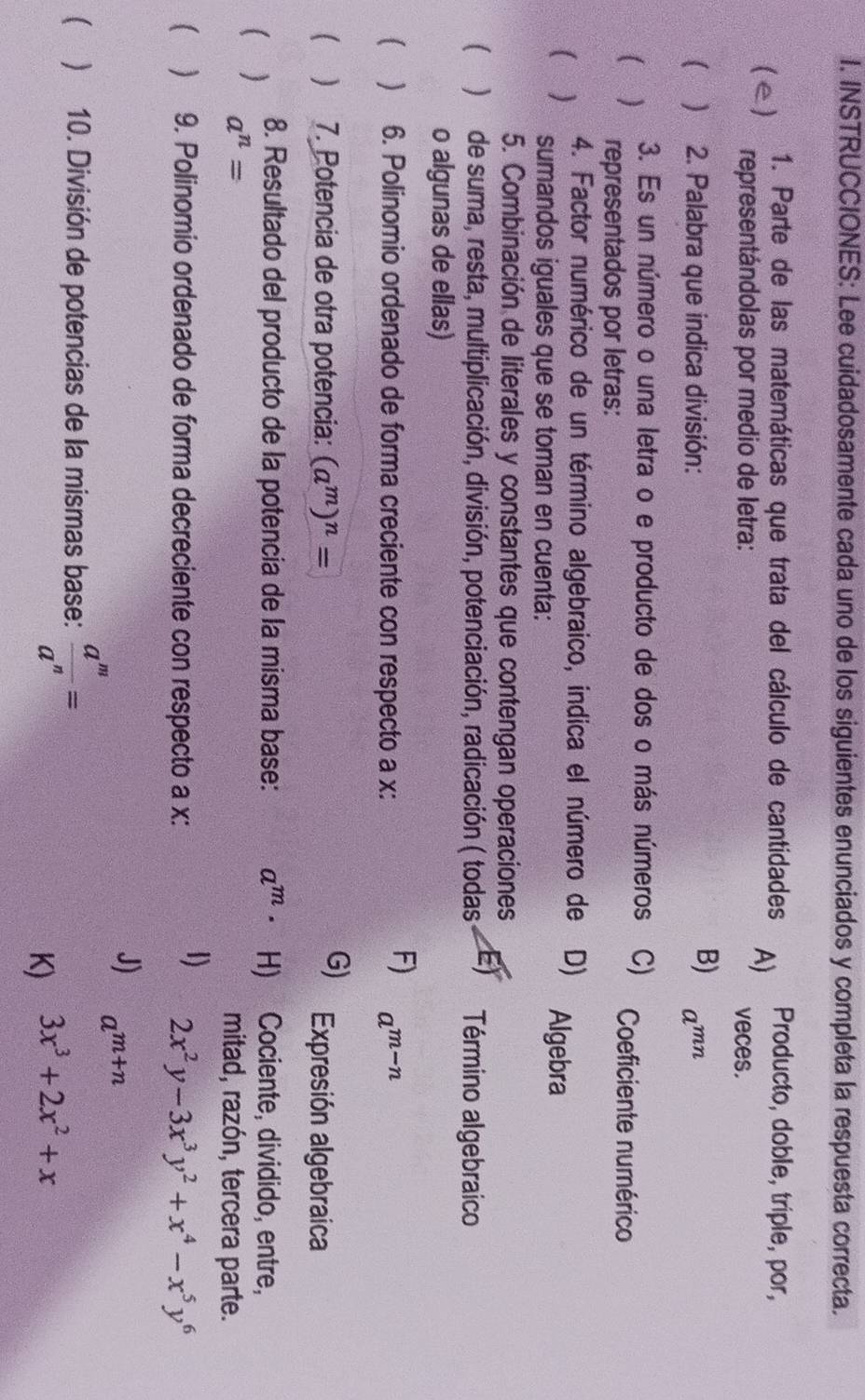 INSTRUCCIONES: Lee cuidadosamente cada uno de los siguientes enunciados y completa la respuesta correcta.
1. Parte de las matemáticas que trata del cálculo de cantidades A) Producto, doble, triple, por,
(e) representándolas por medio de letra: veces.
B)
( ) 2. Palabra que indica división: a^(mn)
3. Es un número o una letra o e producto de dos o más números . C) Coeficiente numérico
( ) representados por letras:
4. Factor numérico de un término algebraico, indica el número de D) Algebra
( ) sumandos iguales que se toman en cuenta:
5. Combinación de literales y constantes que contengan operaciones
( )de suma, resta, multiplicación, división, potenciación, radicación ( todas E) Término algebraico
o algunas de ellas)
F)
( ) 6. Polinomio ordenado de forma creciente con respecto a x : a^(m-n)
 ) 7. Potencia de otra potencia: (a^m)^n= G) Expresión algebraica
8. Resultado del producto de la potencia de la misma base: a^m· H) Cociente, dividido, entre,
( ) a^n=
mitad, razón, tercera parte.
1)
 ) 9. Polinomio ordenado de forma decreciente con respecto a x : 2x^2y-3x^3y^2+x^4-x^5y^6
J) a^(m+n)
 ) 10. División de potencias de la mismas base:  a^m/a^n =
K) 3x^3+2x^2+x