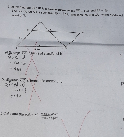 In the diagram, SPQR is a parallelogram where vector PQ=10a and vector PS=5b. 
The point U on SR is such that SU= 2/5 SR. The lines PS and QU, when produced, 
meet at T. 
(i) Express vector PR in terms of a and/or of b. [2] 
(ii) Express vector QU in terms of a and/or of b. [2 
ii) Calculate the value of  areaof△ TSU/areaof△ QRU .