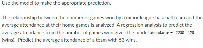 Use the model to make the appropriate prediction. 
The relationship between the number of games won by a minor league baseball team and the 
average attendance at their home games is analyzed. A regression analysis to predict the 
average attendance from the number of games won gives the model attendance =-2200+178
(wins). Predict the average attendance of a team with 53 wins.