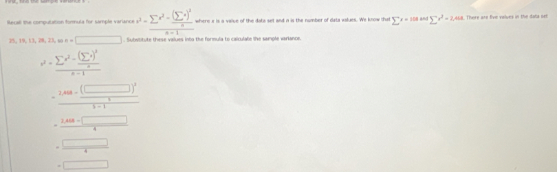 Rlecall the computation formula for sample variance v^2=frac sumlimits x^2-frac (sumlimits x)^2nn-1 where x is a value of the data set and n is the number of data values. We know that sumlimits x=108 and sumlimits x^2=2,468. There are five values in the data set
25,19,13,28,23,son=□. Subistitute these values into the formula to calculate the sample variance.
v^2=frac sumlimits x^2-frac (sumlimits x)^2nn-1
=frac 2,488-frac (□ )^255-1
=frac beginarrayr 2* 0.4□ 4 =□ endarray 4