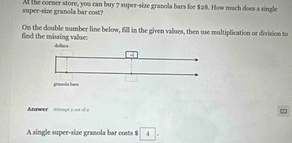 At the corner store, you can buy 7 super-size granola bars for $28. How much does a single 
super-size granola bar cost? 
On the double number line below, fill in the given values, then use multiplication or division to 
find the missing value: 
Answer Attempt 2 out of 2 
A single super-size granola bar costs $ 4.