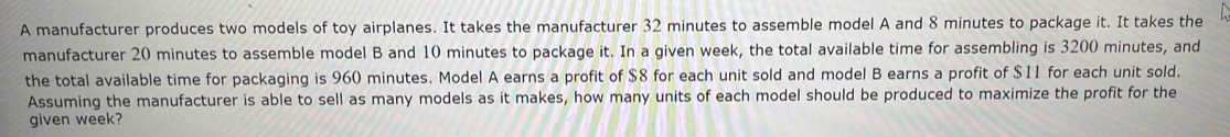 A manufacturer produces two models of toy airplanes. It takes the manufacturer 32 minutes to assemble model A and 8 minutes to package it. It takes the 
manufacturer 20 minutes to assemble model B and 10 minutes to package it. In a given week, the total available time for assembling is 3200 minutes, and 
the total available time for packaging is 960 minutes. Model A earns a profit of $8 for each unit sold and model B earns a profit of $11 for each unit sold. 
Assuming the manufacturer is able to sell as many models as it makes, how many units of each model should be produced to maximize the profit for the 
given week?