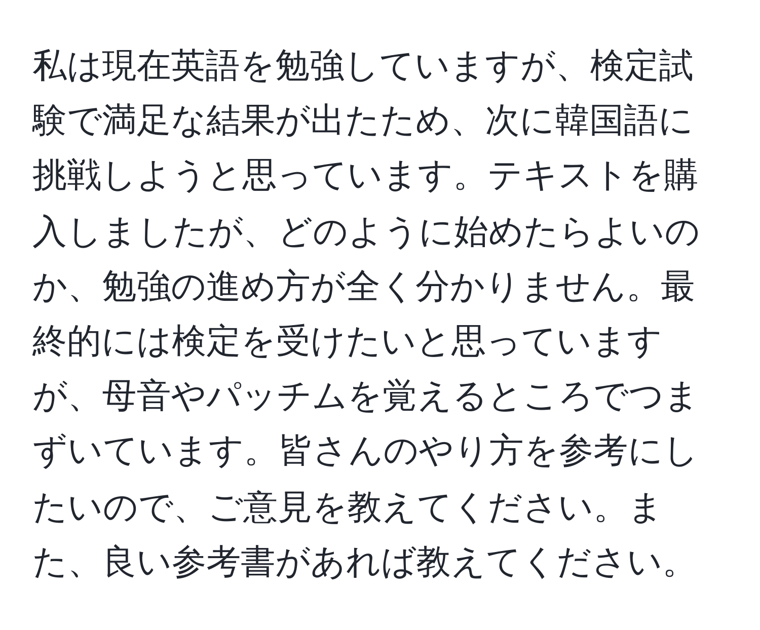 私は現在英語を勉強していますが、検定試験で満足な結果が出たため、次に韓国語に挑戦しようと思っています。テキストを購入しましたが、どのように始めたらよいのか、勉強の進め方が全く分かりません。最終的には検定を受けたいと思っていますが、母音やパッチムを覚えるところでつまずいています。皆さんのやり方を参考にしたいので、ご意見を教えてください。また、良い参考書があれば教えてください。