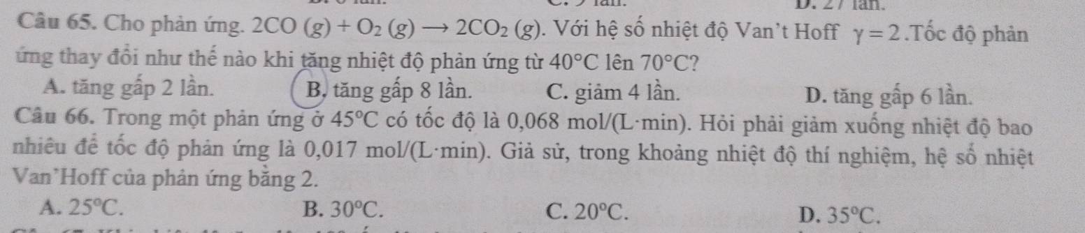 Cho phản ứng. 2CO(g)+O_2(g)to 2CO_2(g). Với hệ số nhiệt độ Van't Hoff gamma =2.Tốc độ phản
ứng thay đổi như thế nào khi tăng nhiệt độ phản ứng từ 40°C lên 70°C I
A. tăng gấp 2 lần. B, tăng gấp 8 lần. C. giảm 4 lần. D. tăng gấp 6 lần.
Câu 66. Trong một phản ứng ở 45°C có tốc độ là 0,068 mol/(L·min). Hỏi phải giảm xuống nhiệt độ bao
nhiêu để tốc độ phản ứng là 0,017 mol/(L·min). Giả sử, trong khoảng nhiệt độ thí nghiệm, hệ số nhiệt 0.3
Van Hoff của phản ứng bằng 2.
A. 25°C. B. 30°C. C. 20°C.
D. 35°C.