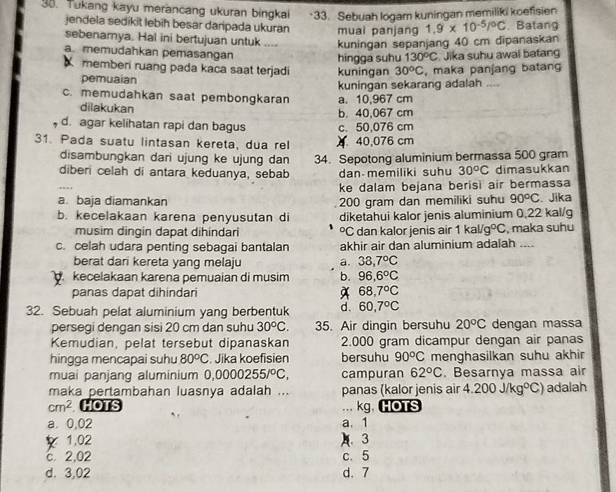 Tukang kayu merancang ukuran bingkai ·33. Sebuah logam kuningan memiliki koefisien
jendela sedikit lebih besar daripada ukuran muai panjang 1.9* 10^(-5)/^circ C.Batang
sebenarnya. Hal ini bertujuan untuk .... kuningan sepanjang 40 cm dipanaskan
a memudahkan pemasangan  Jika suhu awal batang
hingga suhu 130°C
memberi ruang pada kaca saat terjadi kuningan 30^oC , maka panjang batan
pemuaian
kuningan sekarang adalah ....
c. memudahkan saat pembongkaran a. 10,967 cm
dilakukan b. 40,067 cm
d. agar kelihatan rapi dan bagus c. 50,076 cm
31. Pada suatu lintasan kereta, dua rel 40,076 cm
disambungkan dari ujung ke ujung dan 34. Sepotong aluminium bermassa 500 gram
diberi celah di antara keduanya, sebab dan memiliki suhu 30^oC dimasukkan
   
ke dalam bejana berisi air bermassa
a. baja diamankan 200 gram dan memiliki suhu 90°C. Jika
b. kecelakaan karena penyusutan di diketahui kalor jenis aluminium 0,22 kal/g
musim dingin dapat dihindari °C dan kalor jenis air 1kal/g°C , maka suhu
c. celah udara penting sebagai bantalan akhir air dan aluminium adalah ....
berat dari kereta yang melaju a. 38,7°C
kecelakaan karena pemuaian di musim b. 96,6°C
panas dapat dihindari A 68,7°C
32. Sebuah pelat aluminium yang berbentuk d. 60,7°C
persegi dengan sisi 20 cm dan suhu 30^oC. 35. Air dingin bersuhu 20°C dengan massa
Kemudian, pelat tersebut dipanaskan 2.000 gram dicampur dengan air panas
hingga mencapai suhu 80^oC. Jika koefisien bersuhu 90^oC menghasilkan suhu akhir
muai panjang aluminium 0,0000255/^circ C, campuran 62°C. Besarnya massa air
maka pertambahan luasnya adalah ... panas (kalor jenis air 4.200J/kg°C) adalah
cm^2 HOTS ... kg,HOTS
a. 0,02 a. 1
1,02 ) 3
c. 2,02 c. 5
d. 3,02 d. 7