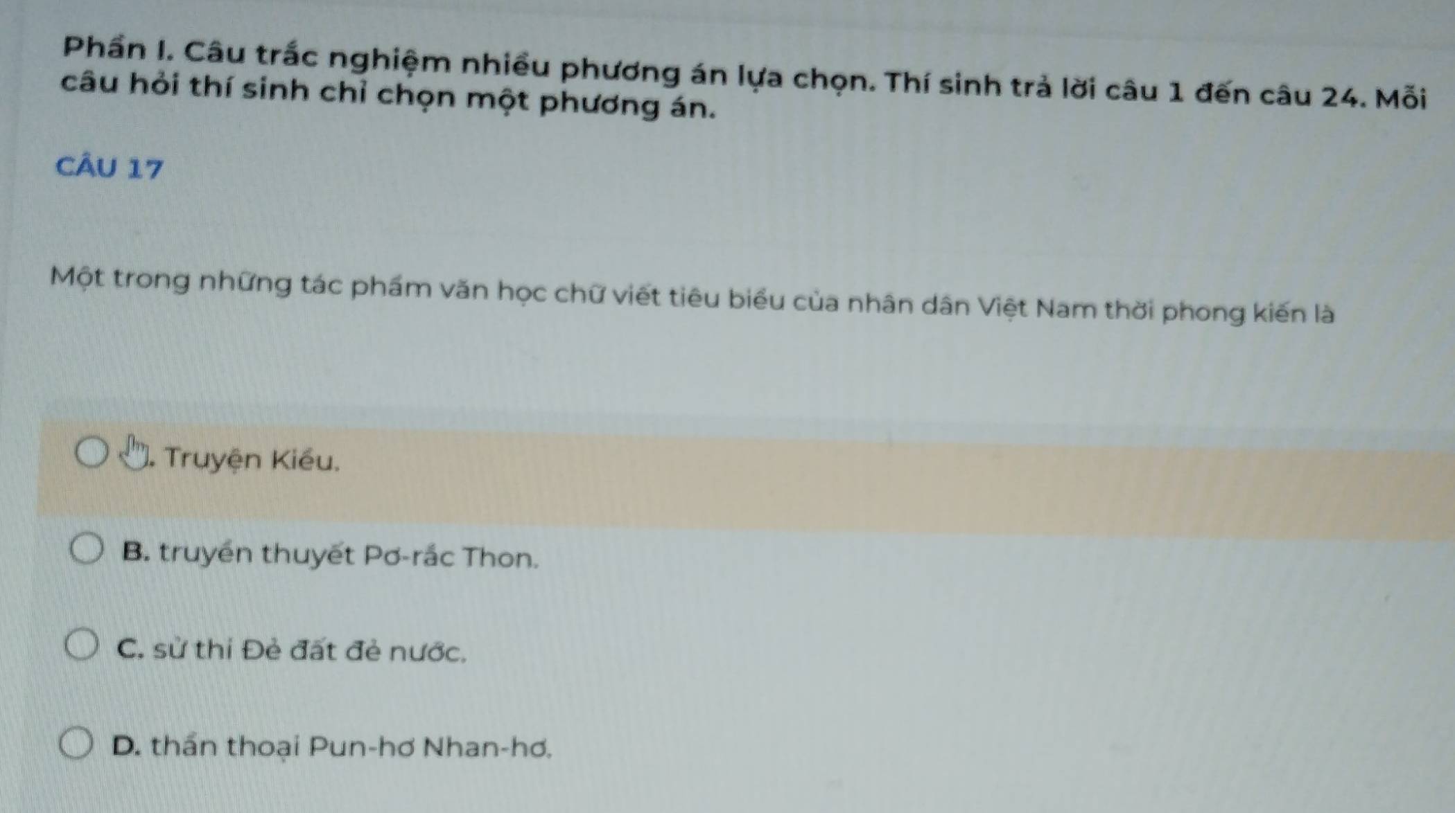 Phần I. Câu trắc nghiệm nhiều phương án lựa chọn. Thí sinh trả lời câu 1 đến câu 24. Mỗi
câu hỏi thí sinh chỉ chọn một phương án.
CÂU 17
Một trong những tác phẩm văn học chữ viết tiêu biểu của nhân dân Việt Nam thời phong kiến là
). Truyện Kiều.
B. truyền thuyết Pơ-rắc Thon.
C. sử thi Đẻ đất đẻ nước.
D. thần thoại Pun-hơ Nhan-hơ.