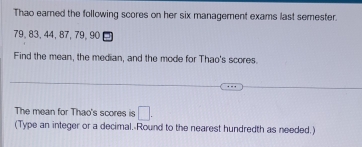 Thao earned the following scores on her six management exams last semester.
79, 83, 44, 87, 79, 90
Find the mean, the median, and the mode for Thao's scores. 
The mean for Thao's scores is □. 
(Type an integer or a decimal. Round to the nearest hundredth as needed.)