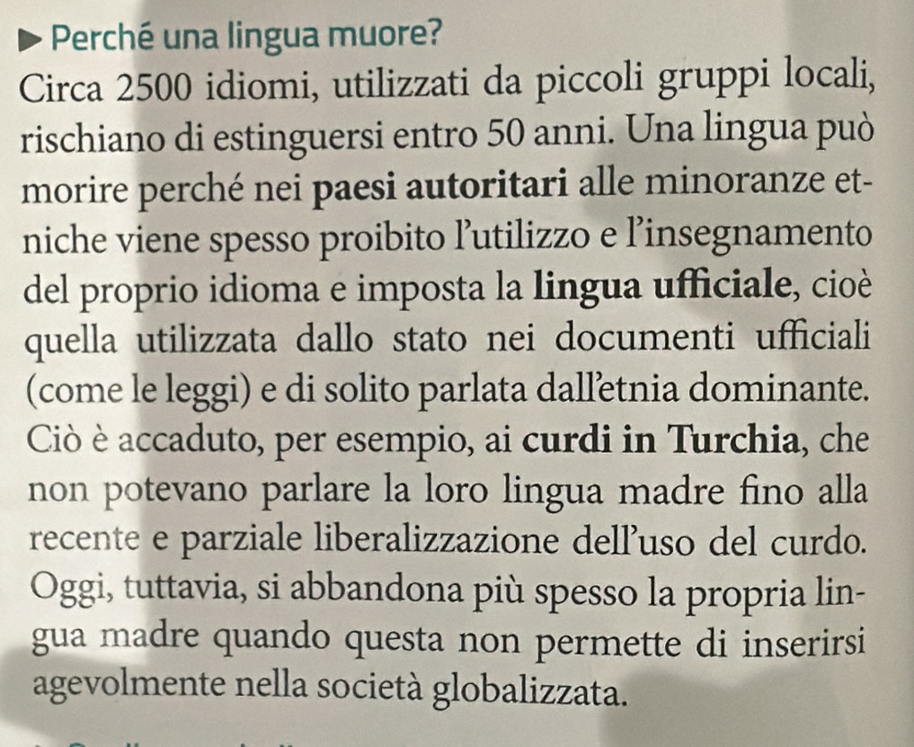 Perché una lingua muore? 
Circa 2500 idiomi, utilizzati da piccoli gruppi locali, 
rischiano di estinguersi entro 50 anni. Una lingua può 
morire perché nei paesi autoritari alle minoranze et- 
niche viene spesso proibito ľ’utilizzo e l’insegnamento 
del proprio idioma e imposta la lingua ufficiale, cioè 
quella utilizzata dallo stato nei documenti ufficiali 
(come le leggi) e di solito parlata dalletnia dominante. 
Ciò è accaduto, per esempio, ai curdi in Turchia, che 
non potevano parlare la loro lingua madre fino alla 
recente e parziale liberalizzazione dell'uso del curdo. 
Oggi, tuttavia, si abbandona più spesso la propria lin- 
gua madre quando questa non permette di inserirsi 
agevolmente nella società globalizzata.