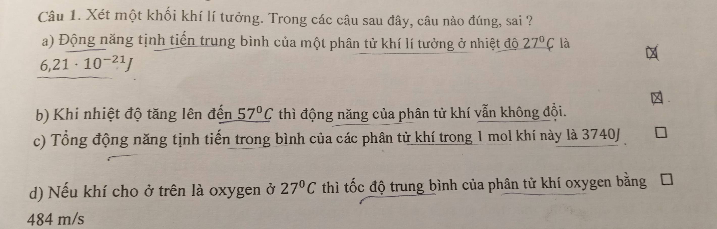 Xét một khối khí lí tưởng. Trong các câu sau đây, câu nào đúng, sai ?
a) Động năng tịnh tiến trung bình của một phân tử khí lí tưởng ở nhiệt độ _ 27°C là
6,21· 10^(-21)J
b) Khi nhiệt độ tăng lên đến _ 57°C thì động năng của phân tử khí vẫn không đội.
c) Tổng động năng tịnh tiến trong bình của các phân tử khí trong 1 mol khí này là 3740J
d) Nếu khí cho ở trên là oxygen ở 27°C thì tốc độ trung bình của phân tử khí oxygen bằng
484 m/s