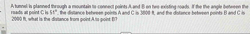 A tunnel is planned through a mountain to connect points A and B on two existing roads. If the the angle between the 
roads at point C is 51° , the distance between points A and C is 3800 ft, and the distance between points B and C is
2000 ft, what is the distance from point A to point B?