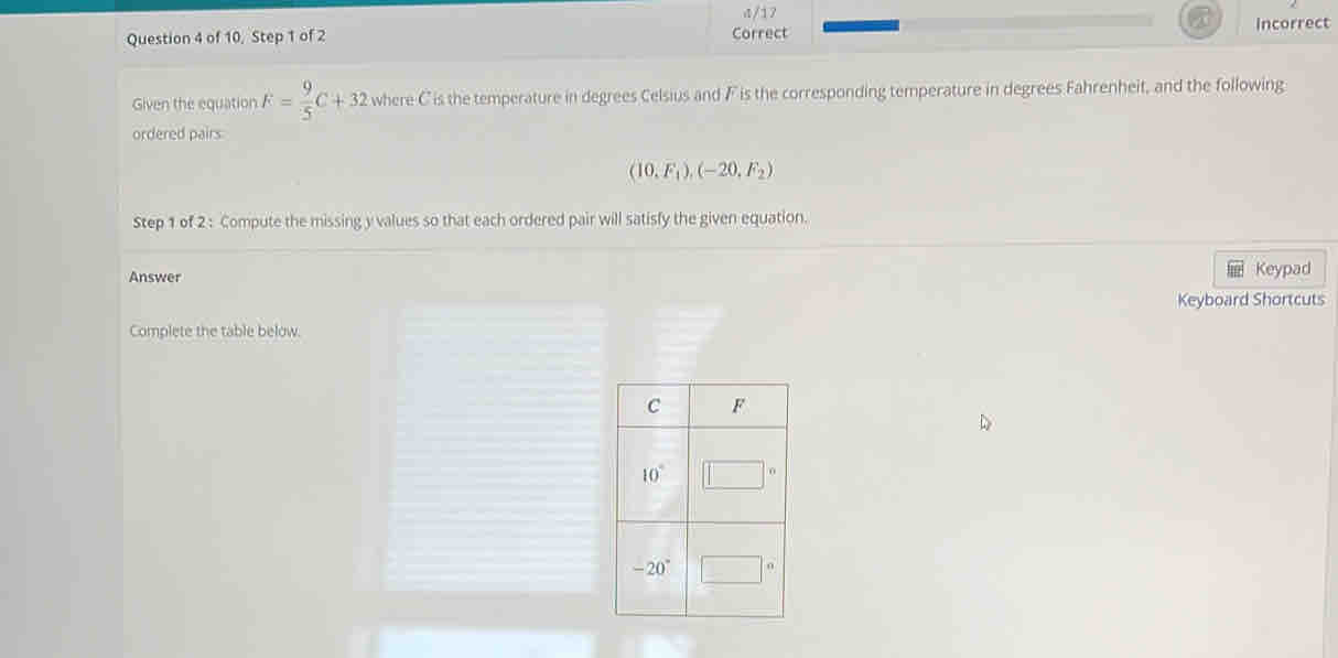 1/17
Question 4 of 10, Step 1 of 2 Correct Incorrect
Given the equation F= 9/5 C+32 where C is the temperature in degrees Celsius and F is the corresponding temperature in degrees Fahrenheit, and the following
ordered pairs
(10,F_1),(-20,F_2)
Step 1 of 2 : Compute the missing y values so that each ordered pair will satisfy the given equation.
Answer Keypad
Keyboard Shortcuts
Complete the table below.