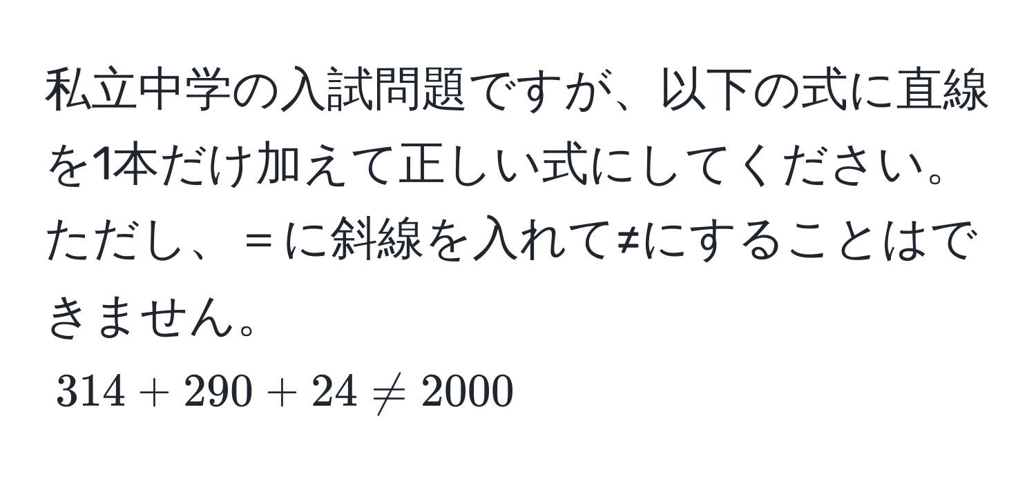 私立中学の入試問題ですが、以下の式に直線を1本だけ加えて正しい式にしてください。ただし、＝に斜線を入れて≠にすることはできません。  
$314 + 290 + 24 != 2000$